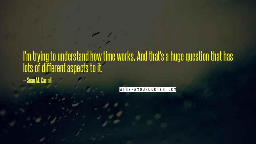 Sean M. Carroll Quotes: I'm trying to understand how time works. And that's a huge question that has lots of different aspects to it.