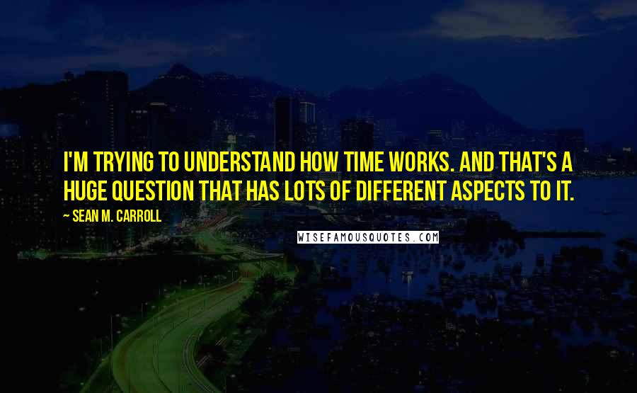 Sean M. Carroll Quotes: I'm trying to understand how time works. And that's a huge question that has lots of different aspects to it.