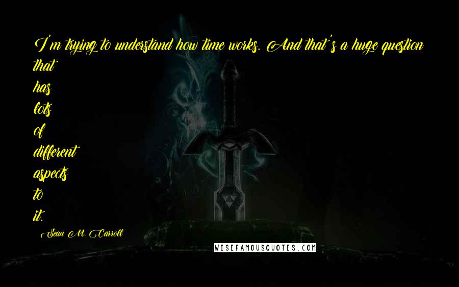 Sean M. Carroll Quotes: I'm trying to understand how time works. And that's a huge question that has lots of different aspects to it.