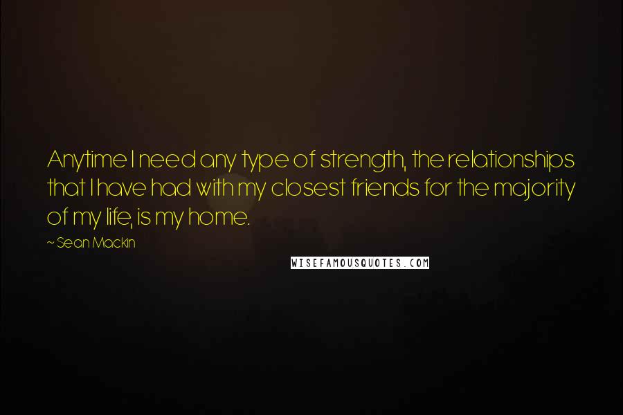 Sean Mackin Quotes: Anytime I need any type of strength, the relationships that I have had with my closest friends for the majority of my life, is my home.