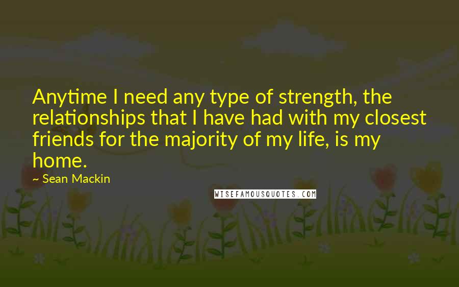 Sean Mackin Quotes: Anytime I need any type of strength, the relationships that I have had with my closest friends for the majority of my life, is my home.