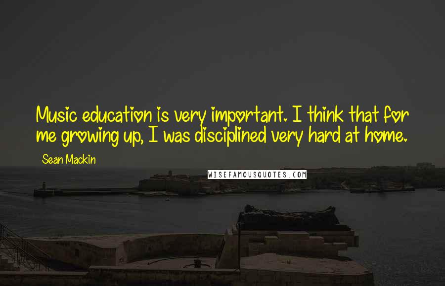 Sean Mackin Quotes: Music education is very important. I think that for me growing up, I was disciplined very hard at home.