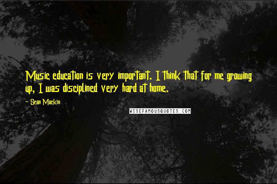 Sean Mackin Quotes: Music education is very important. I think that for me growing up, I was disciplined very hard at home.