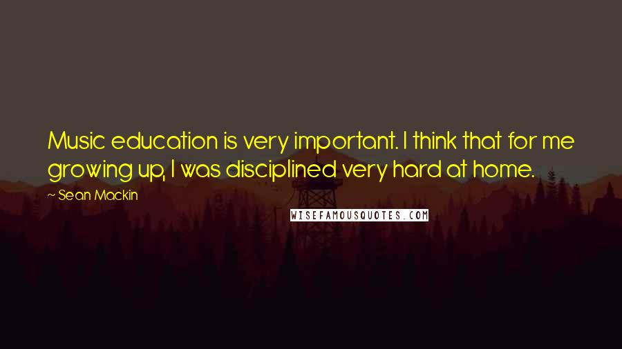 Sean Mackin Quotes: Music education is very important. I think that for me growing up, I was disciplined very hard at home.