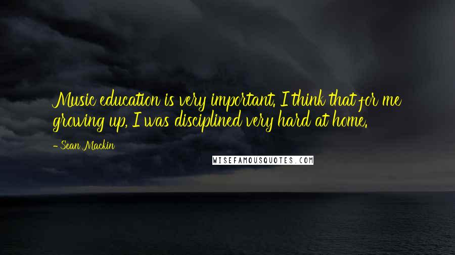 Sean Mackin Quotes: Music education is very important. I think that for me growing up, I was disciplined very hard at home.
