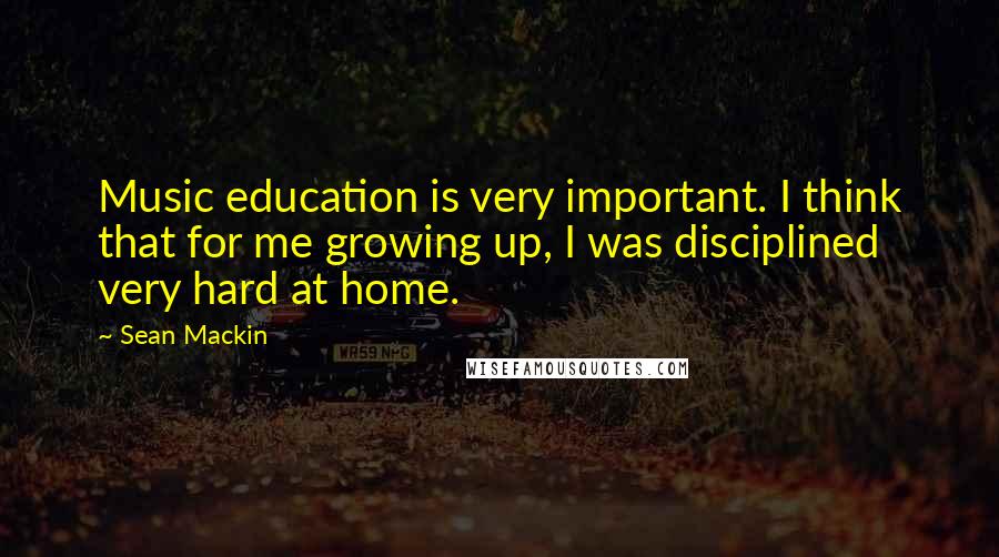 Sean Mackin Quotes: Music education is very important. I think that for me growing up, I was disciplined very hard at home.