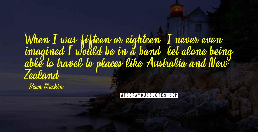 Sean Mackin Quotes: When I was fifteen or eighteen, I never even imagined I would be in a band, let alone being able to travel to places like Australia and New Zealand.
