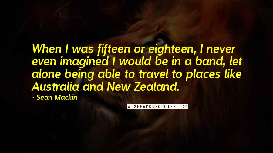 Sean Mackin Quotes: When I was fifteen or eighteen, I never even imagined I would be in a band, let alone being able to travel to places like Australia and New Zealand.