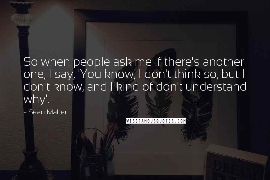 Sean Maher Quotes: So when people ask me if there's another one, I say, 'You know, I don't think so, but I don't know, and I kind of don't understand why'.