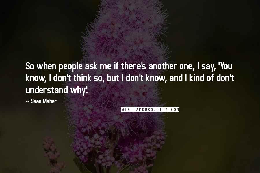 Sean Maher Quotes: So when people ask me if there's another one, I say, 'You know, I don't think so, but I don't know, and I kind of don't understand why'.