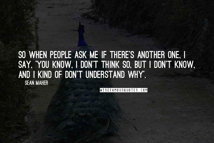 Sean Maher Quotes: So when people ask me if there's another one, I say, 'You know, I don't think so, but I don't know, and I kind of don't understand why'.