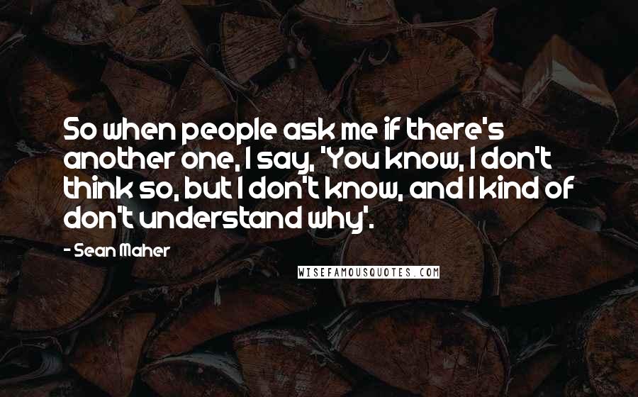 Sean Maher Quotes: So when people ask me if there's another one, I say, 'You know, I don't think so, but I don't know, and I kind of don't understand why'.