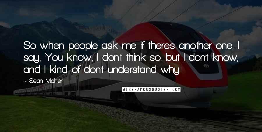 Sean Maher Quotes: So when people ask me if there's another one, I say, 'You know, I don't think so, but I don't know, and I kind of don't understand why'.