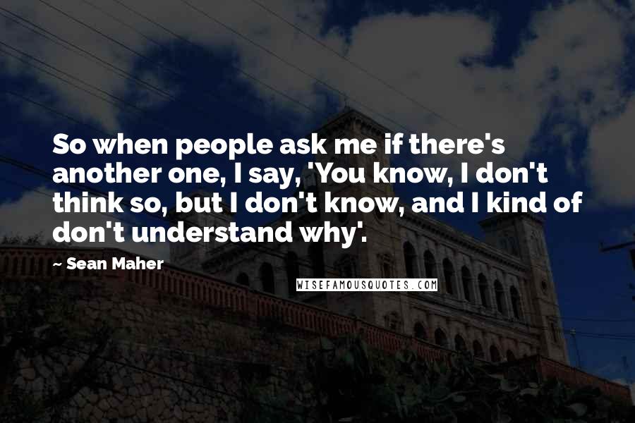 Sean Maher Quotes: So when people ask me if there's another one, I say, 'You know, I don't think so, but I don't know, and I kind of don't understand why'.