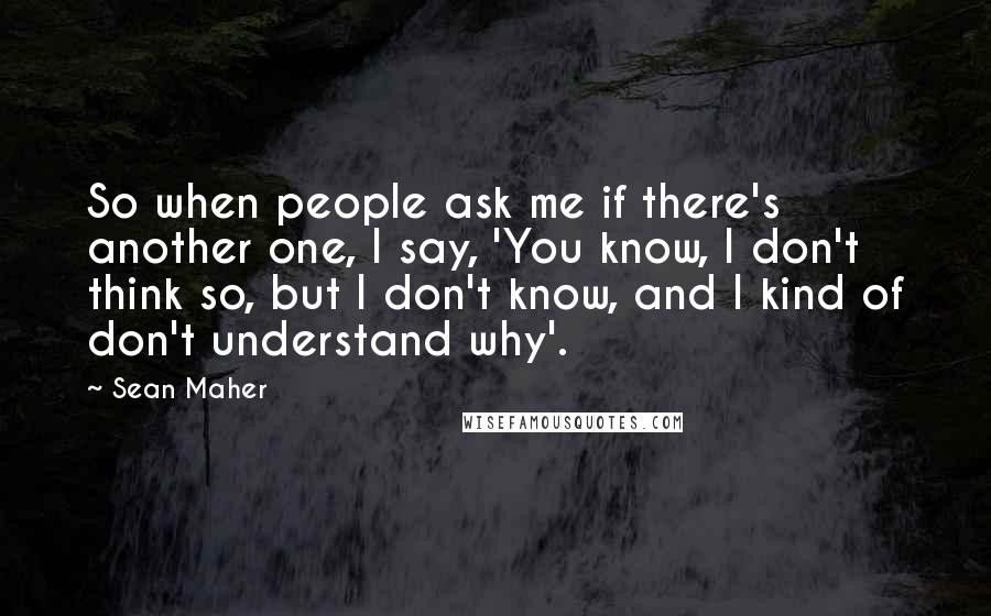 Sean Maher Quotes: So when people ask me if there's another one, I say, 'You know, I don't think so, but I don't know, and I kind of don't understand why'.