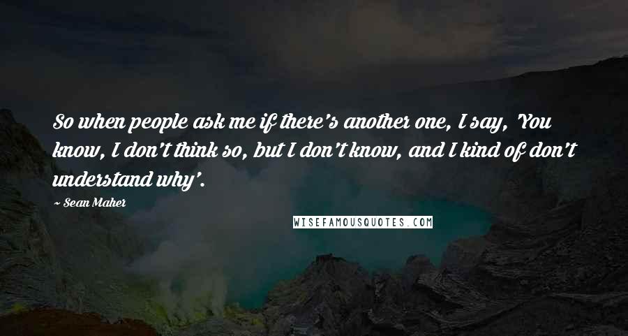 Sean Maher Quotes: So when people ask me if there's another one, I say, 'You know, I don't think so, but I don't know, and I kind of don't understand why'.