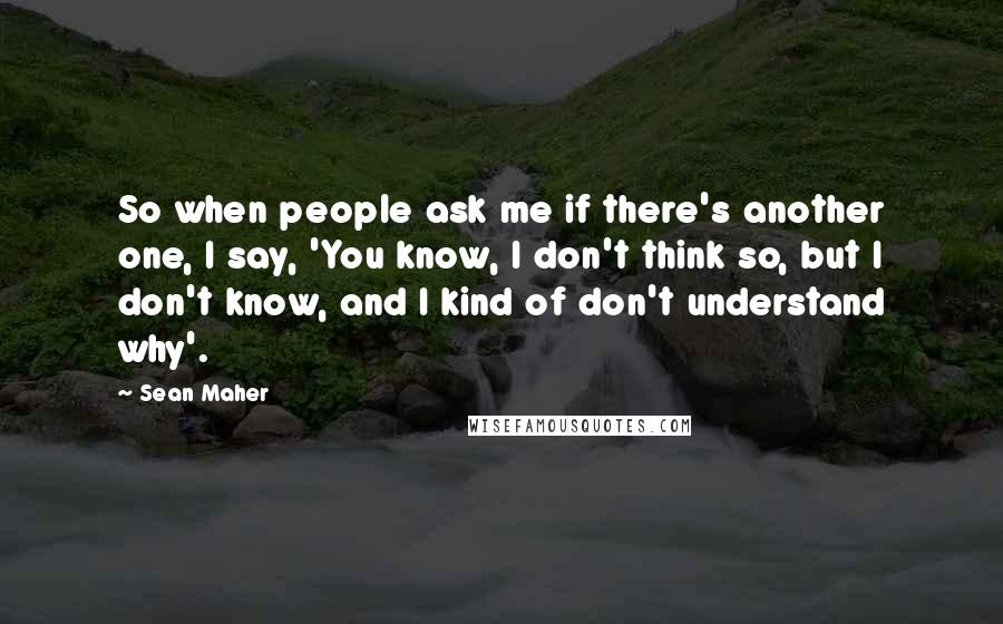 Sean Maher Quotes: So when people ask me if there's another one, I say, 'You know, I don't think so, but I don't know, and I kind of don't understand why'.