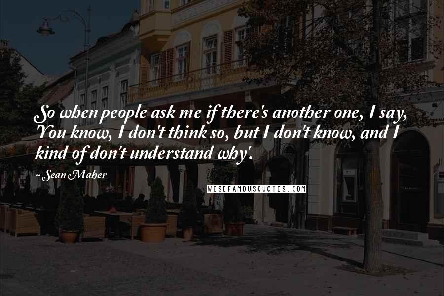 Sean Maher Quotes: So when people ask me if there's another one, I say, 'You know, I don't think so, but I don't know, and I kind of don't understand why'.