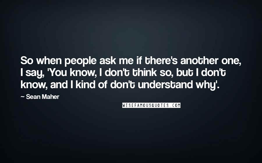 Sean Maher Quotes: So when people ask me if there's another one, I say, 'You know, I don't think so, but I don't know, and I kind of don't understand why'.