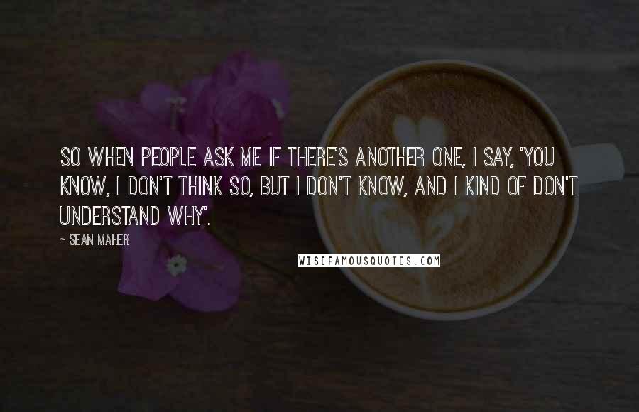 Sean Maher Quotes: So when people ask me if there's another one, I say, 'You know, I don't think so, but I don't know, and I kind of don't understand why'.