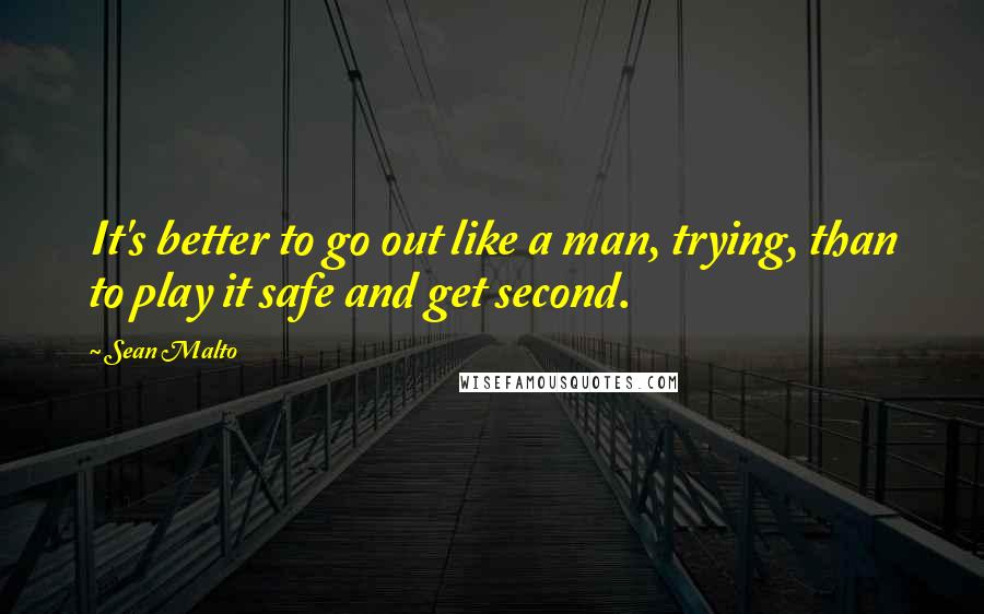 Sean Malto Quotes: It's better to go out like a man, trying, than to play it safe and get second.