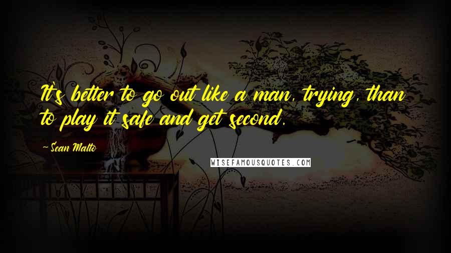 Sean Malto Quotes: It's better to go out like a man, trying, than to play it safe and get second.