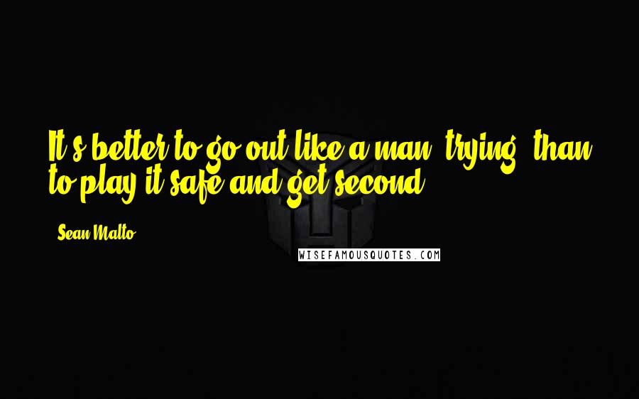 Sean Malto Quotes: It's better to go out like a man, trying, than to play it safe and get second.