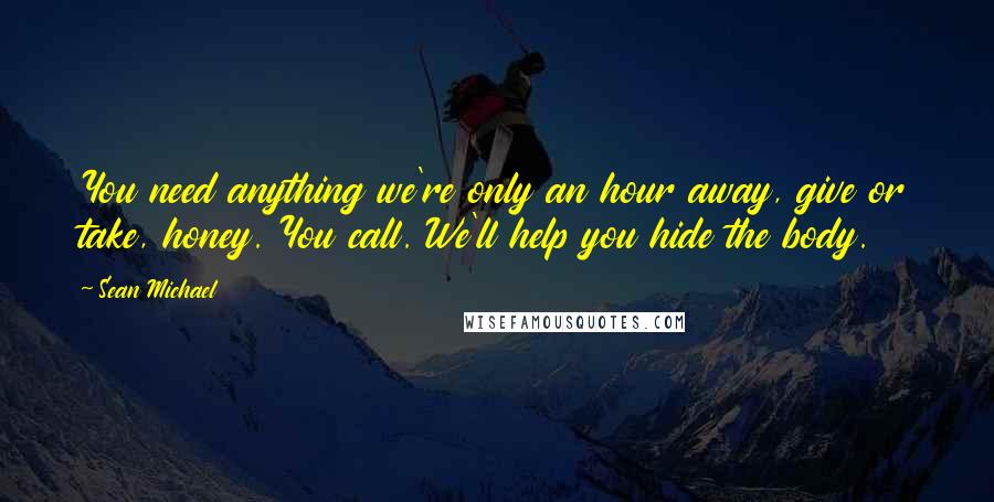 Sean Michael Quotes: You need anything we're only an hour away, give or take, honey. You call. We'll help you hide the body.