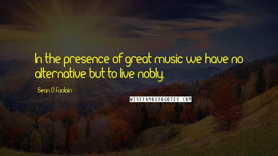 Sean O Faolain Quotes: In the presence of great music we have no alternative but to live nobly.