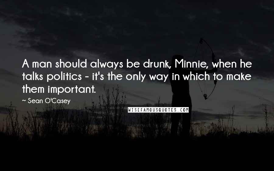 Sean O'Casey Quotes: A man should always be drunk, Minnie, when he talks politics - it's the only way in which to make them important.