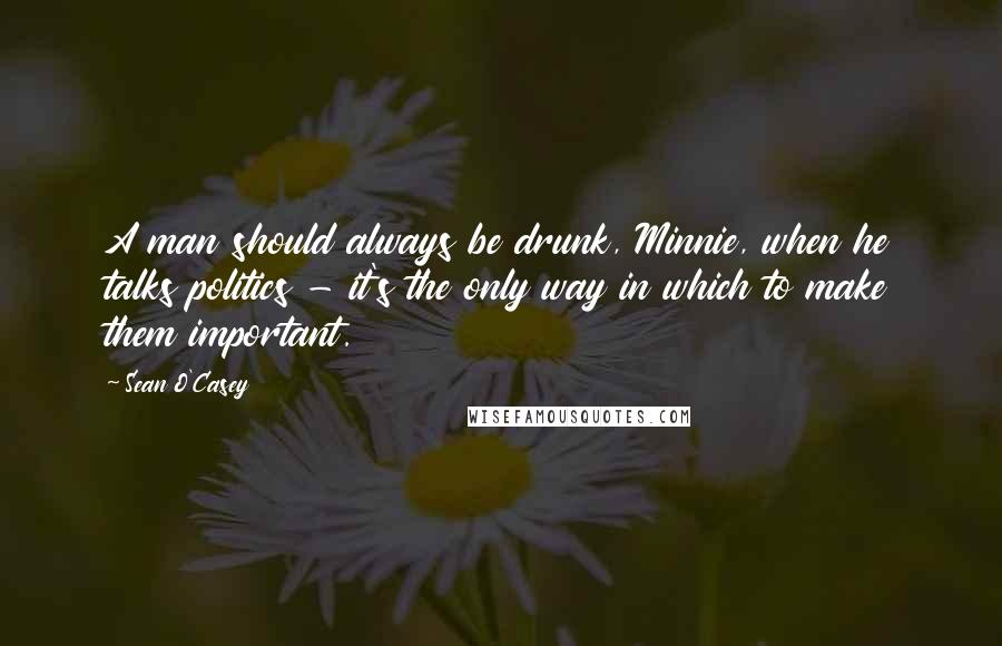 Sean O'Casey Quotes: A man should always be drunk, Minnie, when he talks politics - it's the only way in which to make them important.