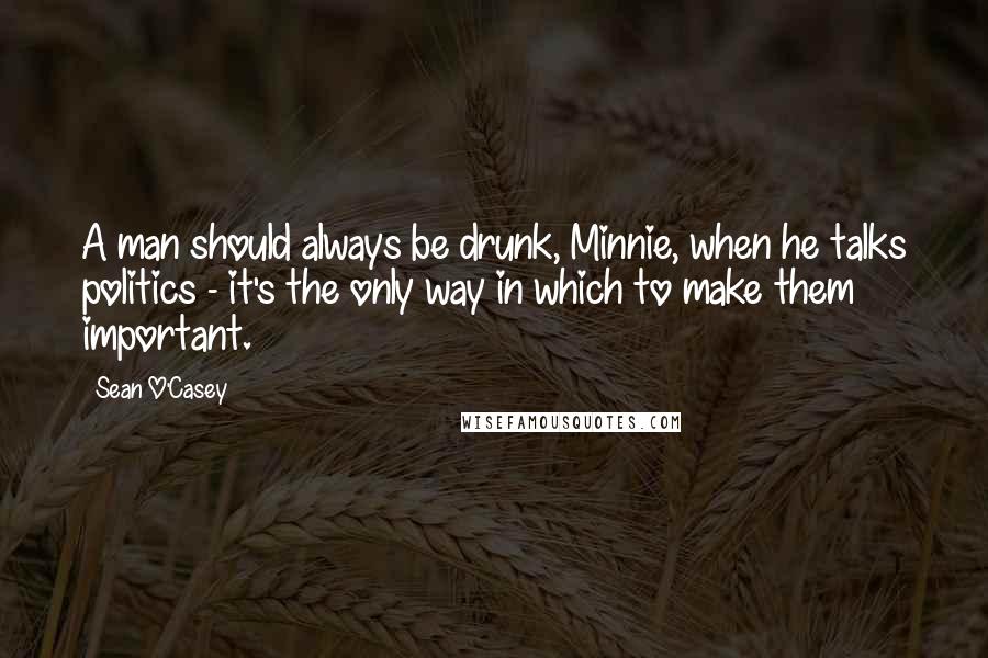 Sean O'Casey Quotes: A man should always be drunk, Minnie, when he talks politics - it's the only way in which to make them important.