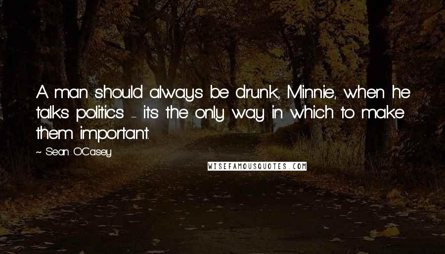Sean O'Casey Quotes: A man should always be drunk, Minnie, when he talks politics - it's the only way in which to make them important.