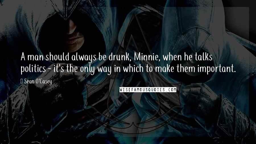 Sean O'Casey Quotes: A man should always be drunk, Minnie, when he talks politics - it's the only way in which to make them important.