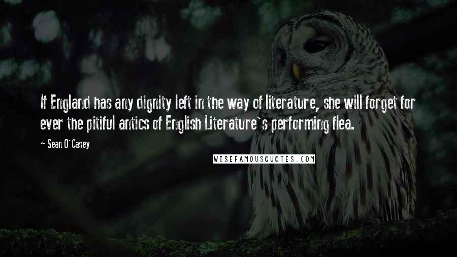 Sean O'Casey Quotes: If England has any dignity left in the way of literature, she will forget for ever the pitiful antics of English Literature's performing flea.