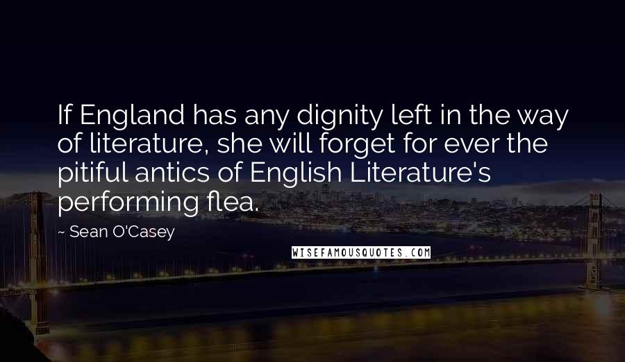 Sean O'Casey Quotes: If England has any dignity left in the way of literature, she will forget for ever the pitiful antics of English Literature's performing flea.