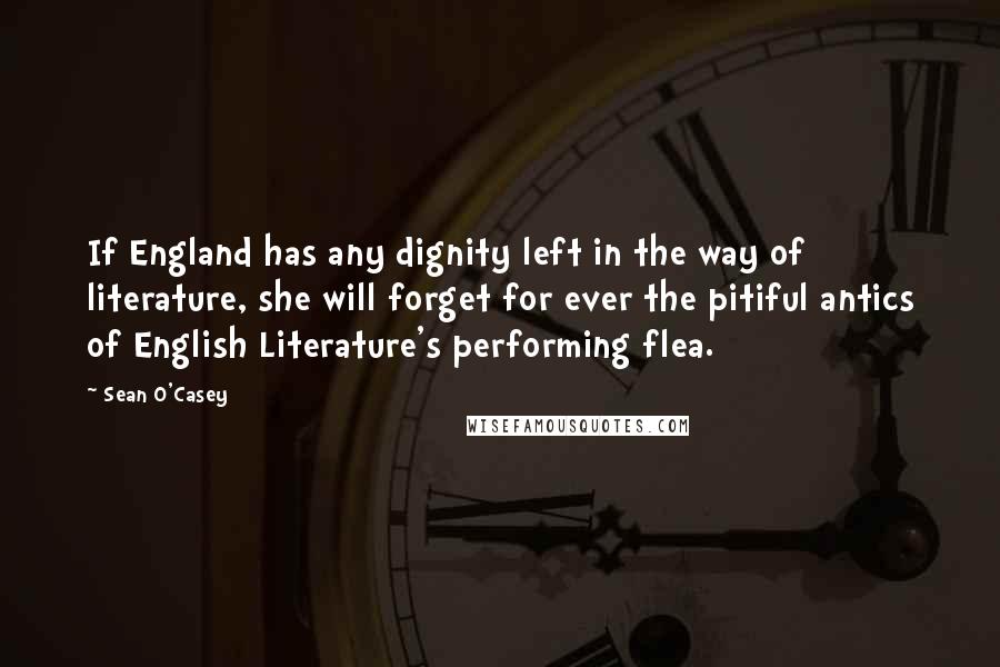Sean O'Casey Quotes: If England has any dignity left in the way of literature, she will forget for ever the pitiful antics of English Literature's performing flea.