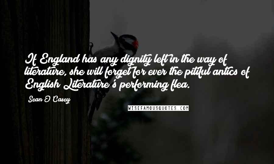 Sean O'Casey Quotes: If England has any dignity left in the way of literature, she will forget for ever the pitiful antics of English Literature's performing flea.