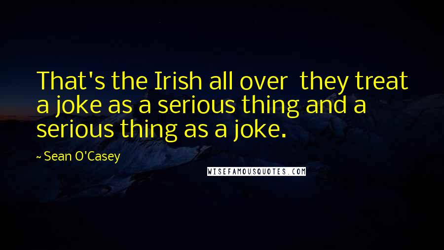 Sean O'Casey Quotes: That's the Irish all over they treat a joke as a serious thing and a serious thing as a joke.