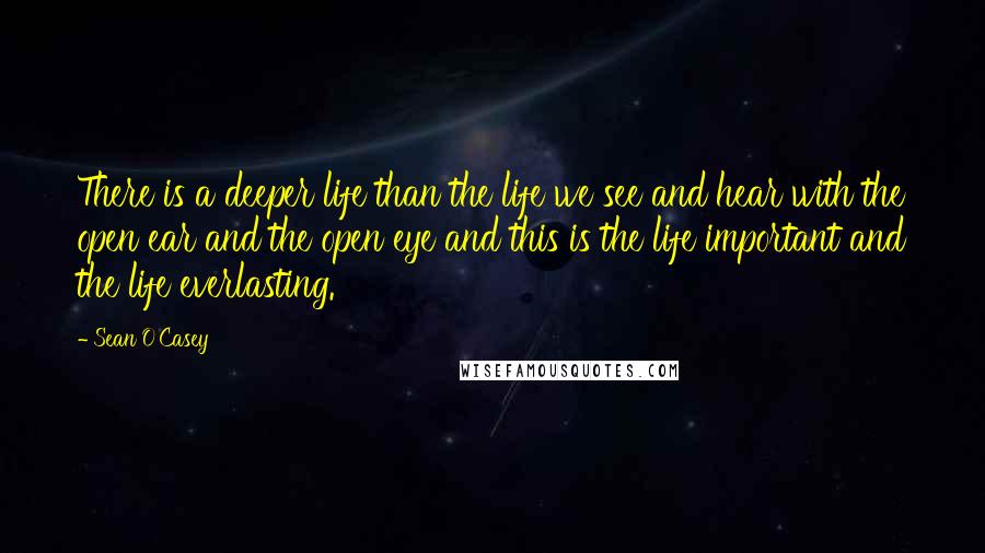 Sean O'Casey Quotes: There is a deeper life than the life we see and hear with the open ear and the open eye and this is the life important and the life everlasting.