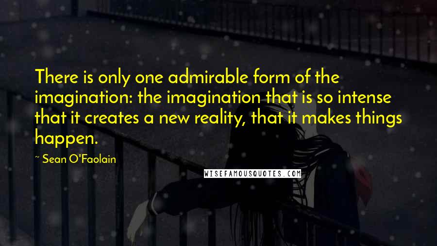 Sean O'Faolain Quotes: There is only one admirable form of the imagination: the imagination that is so intense that it creates a new reality, that it makes things happen.