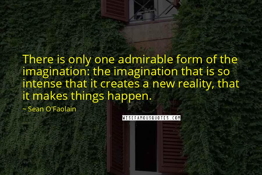 Sean O'Faolain Quotes: There is only one admirable form of the imagination: the imagination that is so intense that it creates a new reality, that it makes things happen.