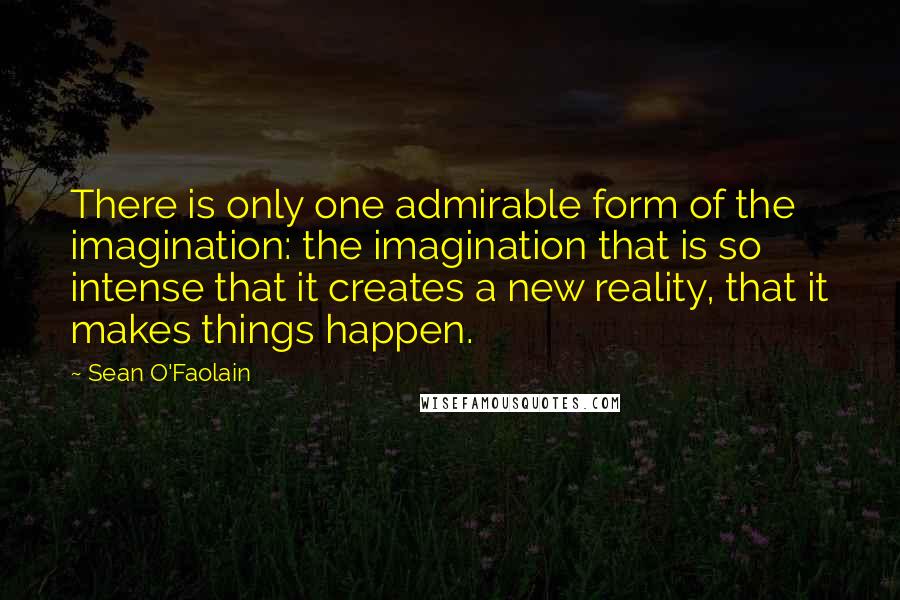 Sean O'Faolain Quotes: There is only one admirable form of the imagination: the imagination that is so intense that it creates a new reality, that it makes things happen.