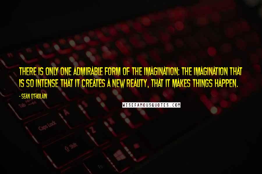 Sean O'Faolain Quotes: There is only one admirable form of the imagination: the imagination that is so intense that it creates a new reality, that it makes things happen.