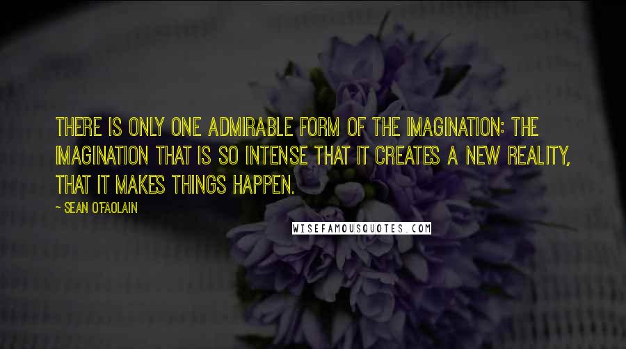 Sean O'Faolain Quotes: There is only one admirable form of the imagination: the imagination that is so intense that it creates a new reality, that it makes things happen.
