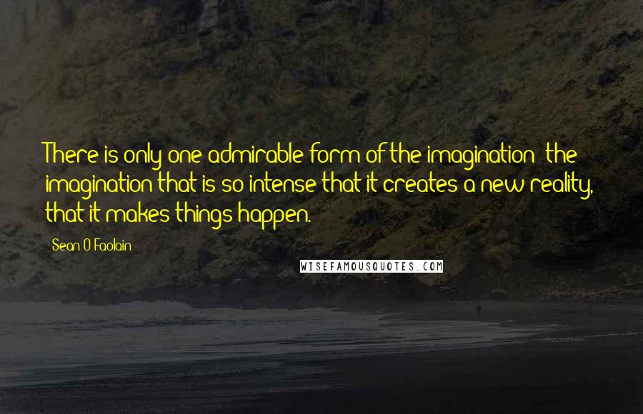 Sean O'Faolain Quotes: There is only one admirable form of the imagination: the imagination that is so intense that it creates a new reality, that it makes things happen.