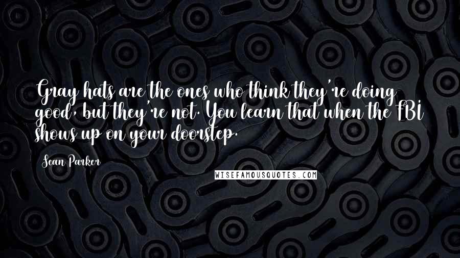 Sean Parker Quotes: Gray hats are the ones who think they're doing good, but they're not. You learn that when the FBI shows up on your doorstep.