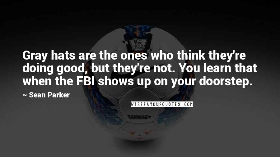 Sean Parker Quotes: Gray hats are the ones who think they're doing good, but they're not. You learn that when the FBI shows up on your doorstep.