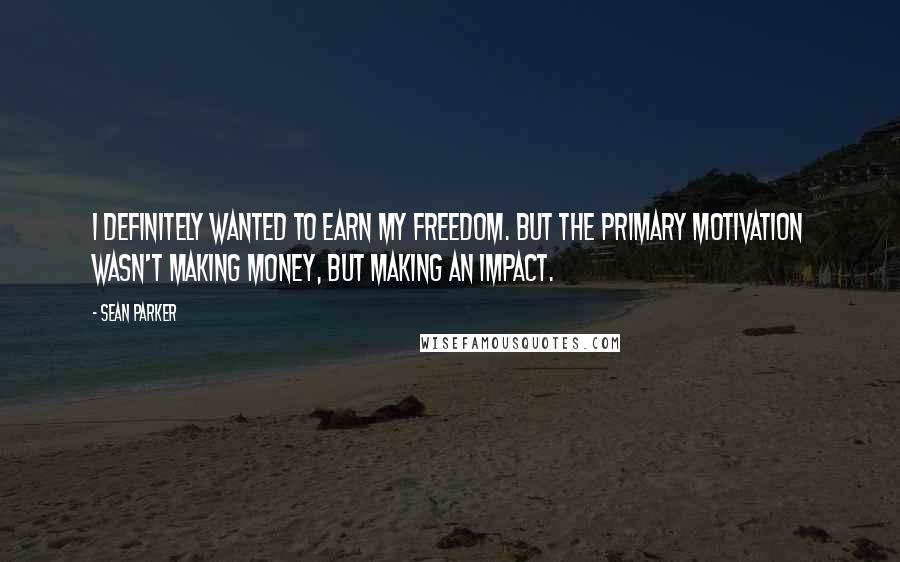 Sean Parker Quotes: I definitely wanted to earn my freedom. But the primary motivation wasn't making money, but making an impact.