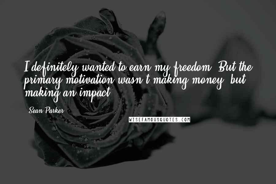 Sean Parker Quotes: I definitely wanted to earn my freedom. But the primary motivation wasn't making money, but making an impact.